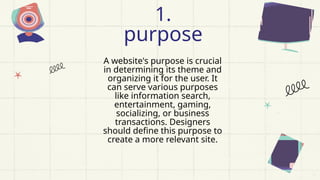 A website's purpose is crucial
in determining its theme and
organizing it for the user. It
can serve various purposes
like information search,
entertainment, gaming,
socializing, or business
transactions. Designers
should define this purpose to
create a more relevant site.
1.
purpose
 