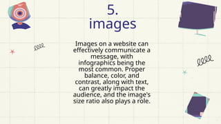Images on a website can
effectively communicate a
message, with
infographics being the
most common. Proper
balance, color, and
contrast, along with text,
can greatly impact the
audience, and the image's
size ratio also plays a role.
5.
images
 