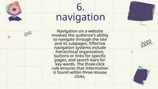 Navigation on a website
involves the audience's ability
to navigate through the site
and its subpages. Effective
navigation systems include
hierarchical organization,
buttons or links for specific
pages, and search bars for
key words. The three-click
rule ensures that information
is found within three mouse
clicks.
6.
navigation
 