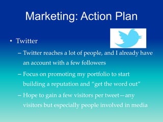 Marketing: Action Plan
• Twitter
– Twitter reaches a lot of people, and I already have
an account with a few followers
– Focus on promoting my portfolio to start
building a reputation and “get the word out”
– Hope to gain a few visitors per tweet—any

visitors but especially people involved in media

 