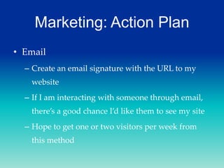 Marketing: Action Plan
• Email
– Create an email signature with the URL to my

website
– If I am interacting with someone through email,
there’s a good chance I’d like them to see my site
– Hope to get one or two visitors per week from
this method

 