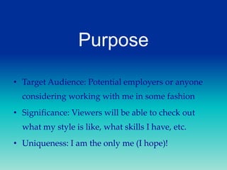 Purpose
• Target Audience: Potential employers or anyone
considering working with me in some fashion
• Significance: Viewers will be able to check out
what my style is like, what skills I have, etc.
• Uniqueness: I am the only me (I hope)!

 