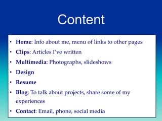Content
• Home: Info about me, menu of links to other pages
• Clips: Articles I’ve written
• Multimedia: Photographs, slideshows
• Design
• Resume
• Blog: To talk about projects, share some of my

experiences
• Contact: Email, phone, social media

 