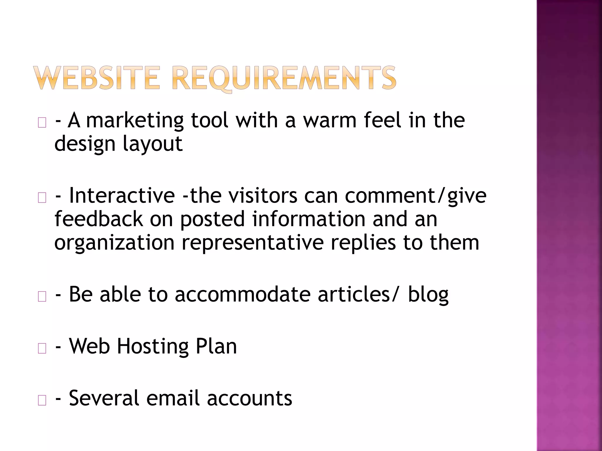 - A marketing tool with a warm feel in the 
design layout 
- Interactive -the visitors can comment/give 
feedback on posted information and an 
organization representative replies to them 
- Be able to accommodate articles/ blog 
- Web Hosting Plan 
- Several email accounts 
 