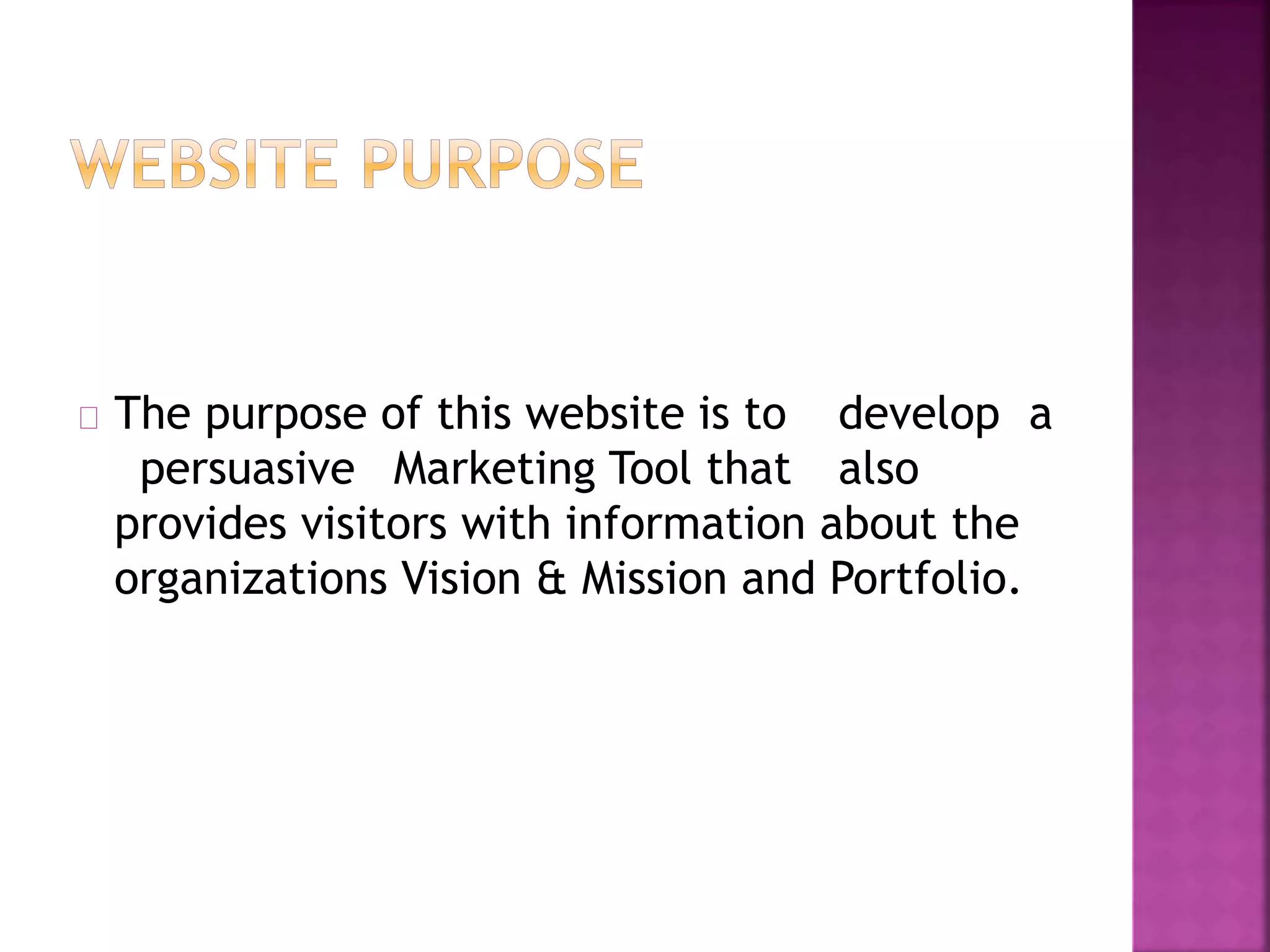 The purpose of this website is to develop a 
persuasive Marketing Tool that also 
provides visitors with information about the 
organizations Vision & Mission and Portfolio. 
 