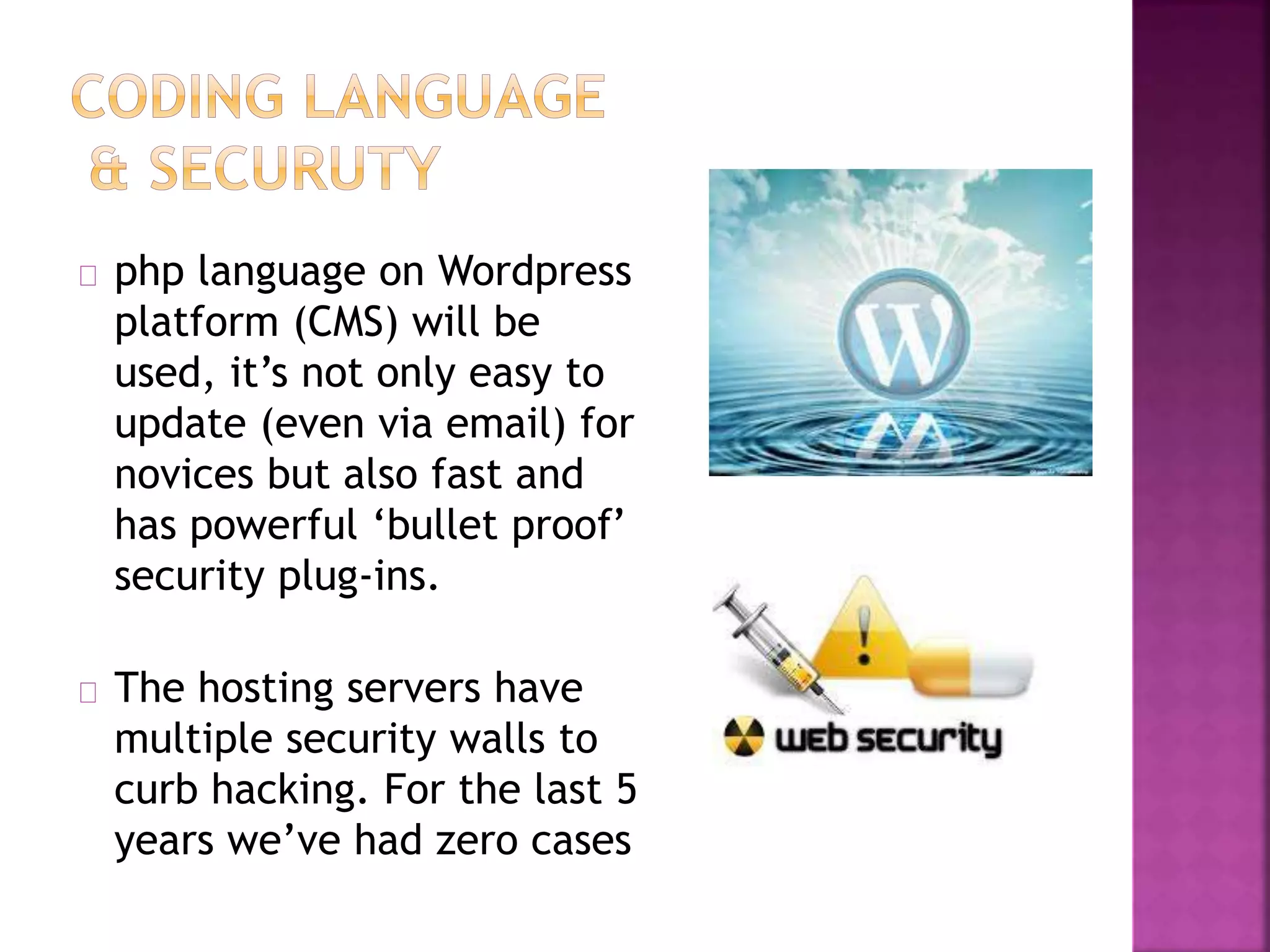 php language on Wordpress 
platform (CMS) will be 
used, it’s not only easy to 
update (even via email) for 
novices but also fast and 
has powerful ‘bullet proof’ 
security plug-ins. 
The hosting servers have 
multiple security walls to 
curb hacking. For the last 5 
years we’ve had zero cases 
 