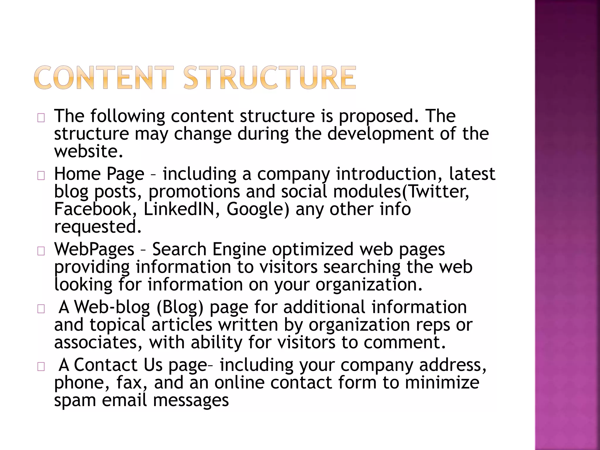 The following content structure is proposed. The 
structure may change during the development of the 
website. 
Home Page – including a company introduction, latest 
blog posts, promotions and social modules(Twitter, 
Facebook, LinkedIN, Google) any other info 
requested. 
WebPages – Search Engine optimized web pages 
providing information to visitors searching the web 
looking for information on your organization. 
A Web-blog (Blog) page for additional information 
and topical articles written by organization reps or 
associates, with ability for visitors to comment. 
A Contact Us page– including your company address, 
phone, fax, and an online contact form to minimize 
spam email messages 
 