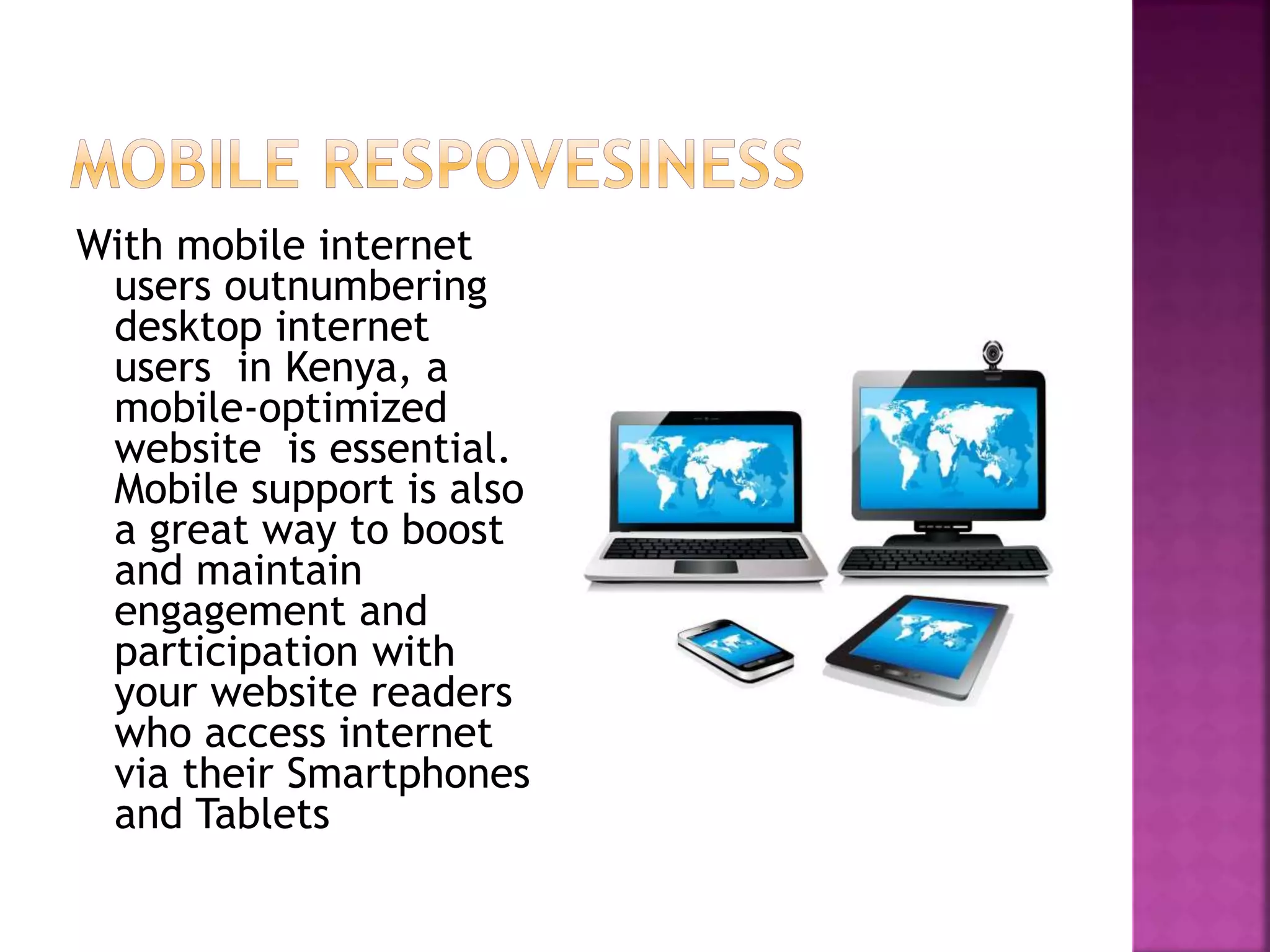 With mobile internet 
users outnumbering 
desktop internet 
users in Kenya, a 
mobile-optimized 
website is essential. 
Mobile support is also 
a great way to boost 
and maintain 
engagement and 
participation with 
your website readers 
who access internet 
via their Smartphones 
and Tablets 
 