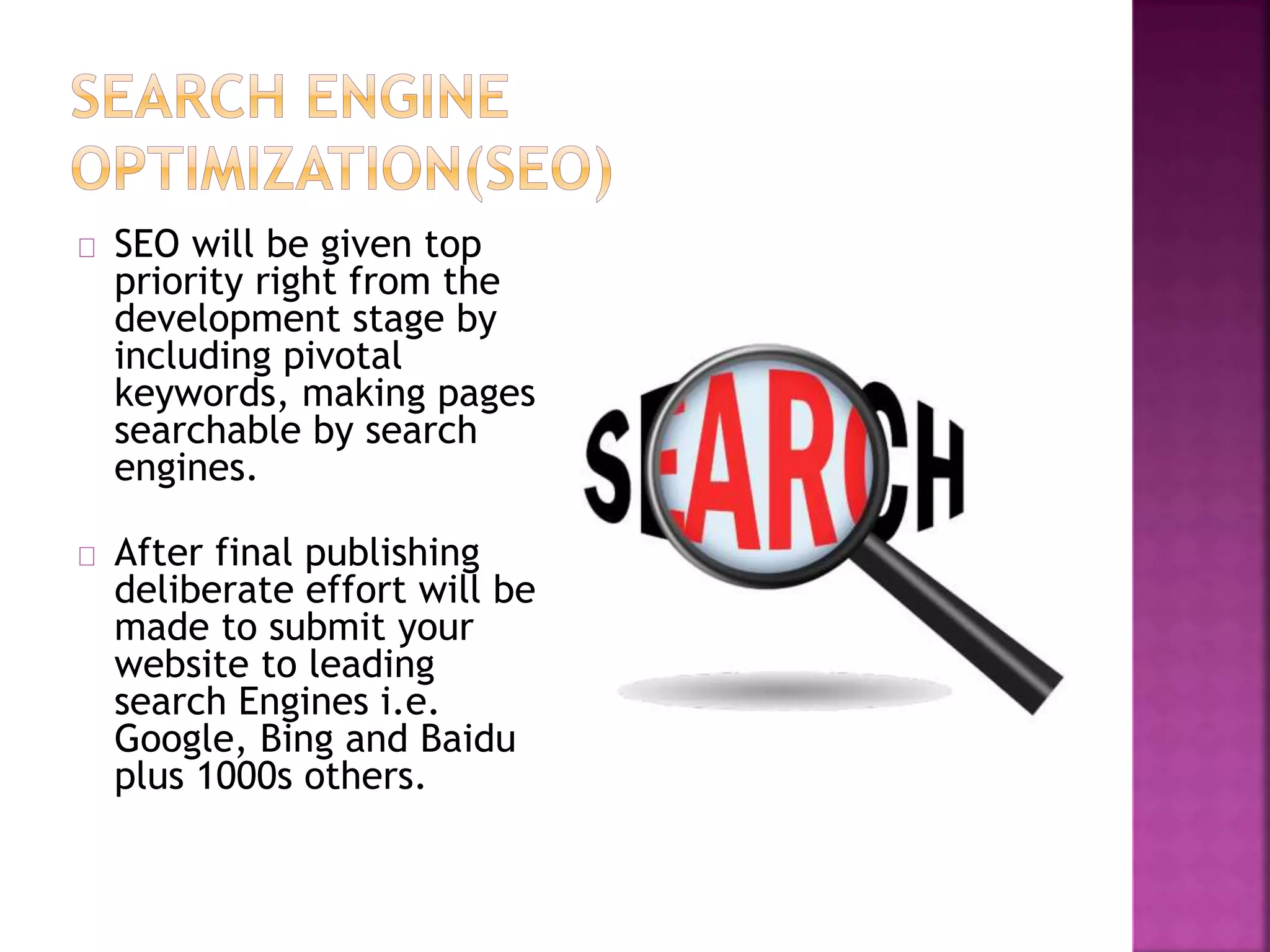 SEO will be given top 
priority right from the 
development stage by 
including pivotal 
keywords, making pages 
searchable by search 
engines. 
After final publishing 
deliberate effort will be 
made to submit your 
website to leading 
search Engines i.e. 
Google, Bing and Baidu 
plus 1000s others. 
 