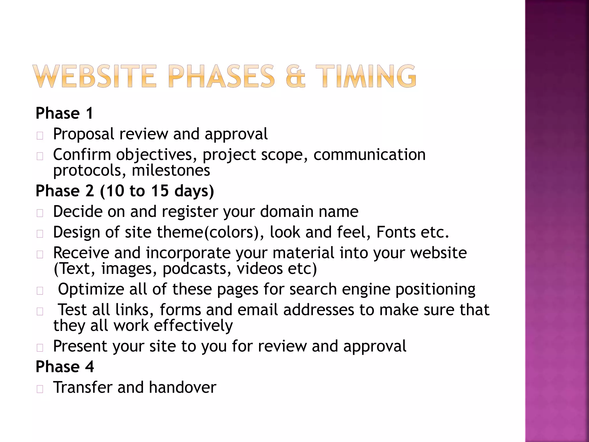 Phase 1 
Proposal review and approval 
Confirm objectives, project scope, communication 
protocols, milestones 
Phase 2 (10 to 15 days) 
Decide on and register your domain name 
Design of site theme(colors), look and feel, Fonts etc. 
Receive and incorporate your material into your website 
(Text, images, podcasts, videos etc) 
Optimize all of these pages for search engine positioning 
Test all links, forms and email addresses to make sure that 
they all work effectively 
Present your site to you for review and approval 
Phase 4 
Transfer and handover 
 