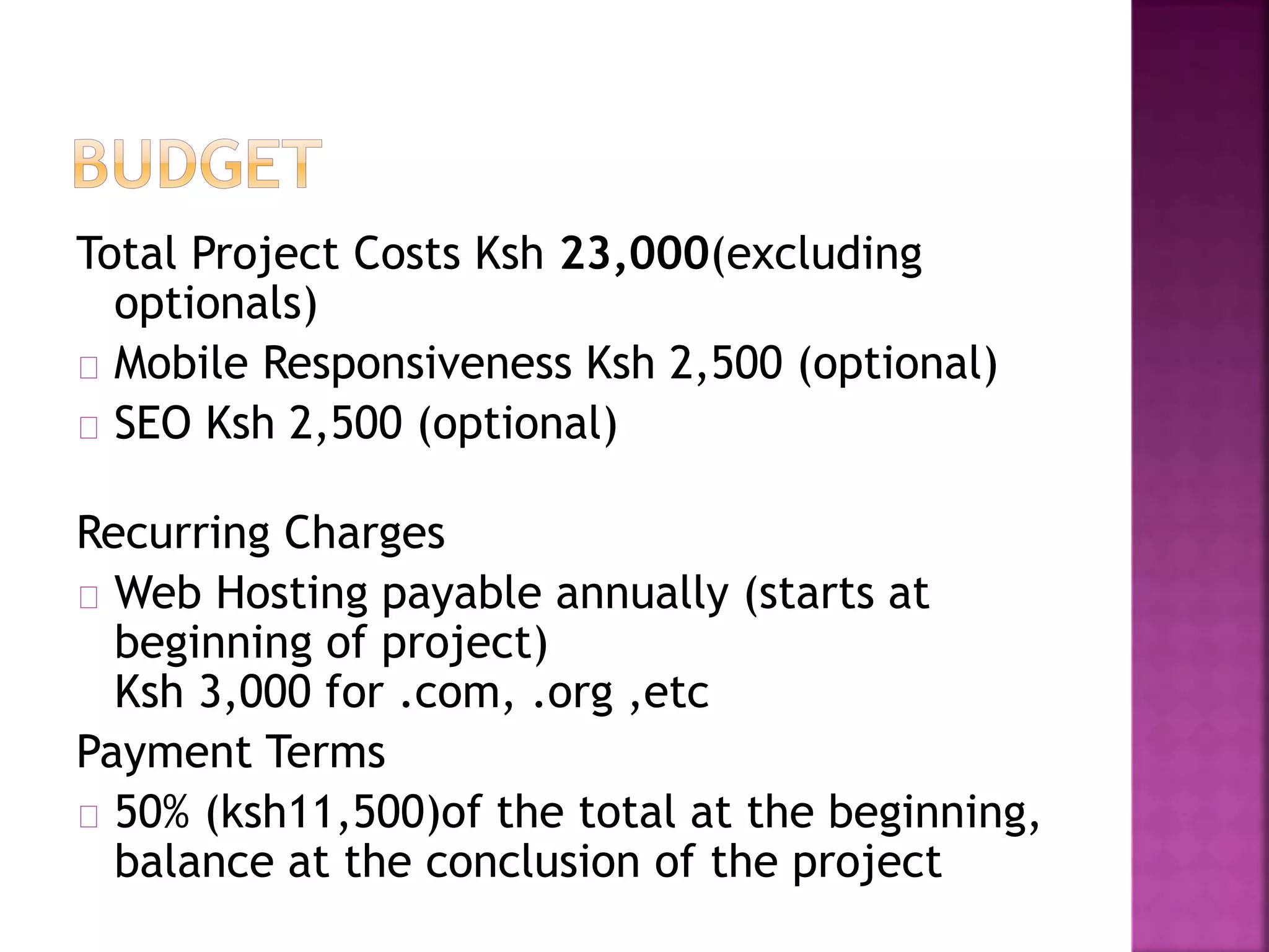 Total Project Costs Ksh 23,000(excluding 
optionals) 
Mobile Responsiveness Ksh 2,500 (optional) 
SEO Ksh 2,500 (optional) 
Recurring Charges 
Web Hosting payable annually (starts at 
beginning of project) 
Ksh 3,000 for .com, .org ,etc 
Payment Terms 
50% (ksh11,500)of the total at the beginning, 
balance at the conclusion of the project 
 