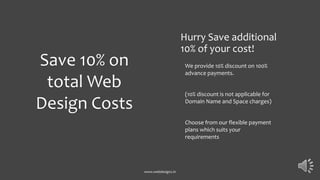 Hurry Save additional
10% of your cost!
We provide 10% discount on 100%
advance payments.
(10% discount is not applicable for
Domain Name and Space charges)
Choose from our flexible payment
plans which suits your
requirements
www.webdesignz.in
Save 10% on
total Web
Design Costs
 