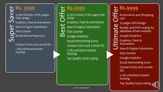 SuperSaver
Rs. 3999
15 SEO friendly HTML pages
Web design
Graphics, Flash & Animations
Search Engine Submission
Stat Counter
Social Networking Icons
Contact Form and 3 email IDs
1 GB unlimited transfer
Hosting
BestOffer
Rs.5999
25 SEO friendly HTML pages Web
design
Graphics, Flash & Animations
Search Engine Submission
Stat Counter
Google Analytics
Social Networking Icons
Contact Form and 3 email IDs
2 GB unlimited transfer
Hosting
Top Quality hand coding
UltimateOffer
Rs.9999
Ecommerce and Shopping
cart
25 pages SEO design
MySQL and PHP coding for
database driven website
Google Analytics
Graphics, Flash &
Animations
Search Engine Submission
Stat Counter
Google Analytics
Social Networking Icons
Contact Form and 3 email
IDs
5 GB unlimited transfer
Hosting
Top Quality hand coding
www.webdesignz.in
 