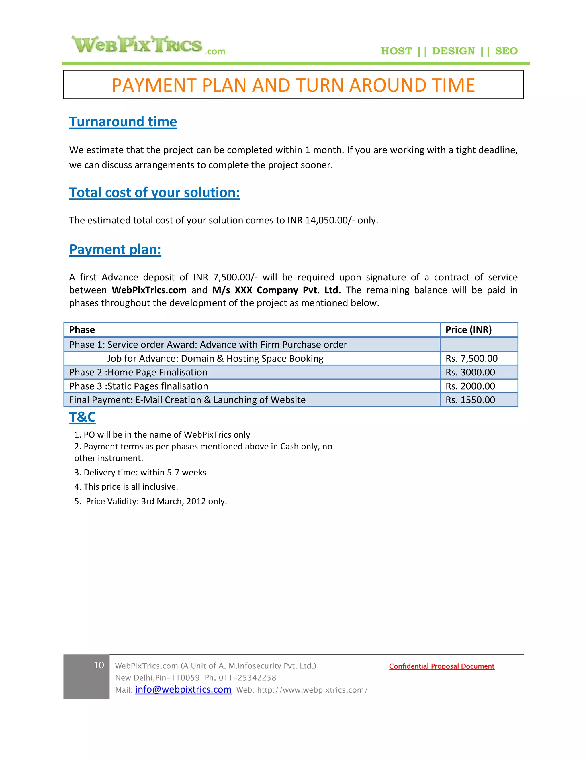 .com                                        HOST || DESIGN || SEO


            PAYMENT PLAN AND TURN AROUND TIME
Turnaround time
We estimate that the project can be completed within 1 month. If you are working with a tight deadline,
we can discuss arrangements to complete the project sooner.

Total cost of your solution:
The estimated total cost of your solution comes to INR 14,050.00/- only.

Payment plan:
A first Advance deposit of INR 7,500.00/- will be required upon signature of a contract of service
between WebPixTrics.com and M/s XXX Company Pvt. Ltd. The remaining balance will be paid in
phases throughout the development of the project as mentioned below.

Phase                                                                                             Price (INR)
Phase 1: Service order Award: Advance with Firm Purchase order
         Job for Advance: Domain & Hosting Space Booking                                          Rs. 7,500.00
Phase 2 :Home Page Finalisation                                                                   Rs. 3000.00
Phase 3 :Static Pages finalisation                                                                Rs. 2000.00
Final Payment: E-Mail Creation & Launching of Website                                             Rs. 1550.00
T&C
 1. PO will be in the name of WebPixTrics only
 2. Payment terms as per phases mentioned above in Cash only, no
 other instrument.
 3. Delivery time: within 5-7 weeks
 4. This price is all inclusive.
 5. Price Validity: 3rd March, 2012 only.




      10     WebPixTrics.com (A Unit of A. M.Infosecurity Pvt. Ltd.)              Confidential Proposal Document
             New Delhi,Pin-110059 Ph. 011-25342258
             Mail:   info@webpixtrics.com     Web: http://www.webpixtrics.com/
 