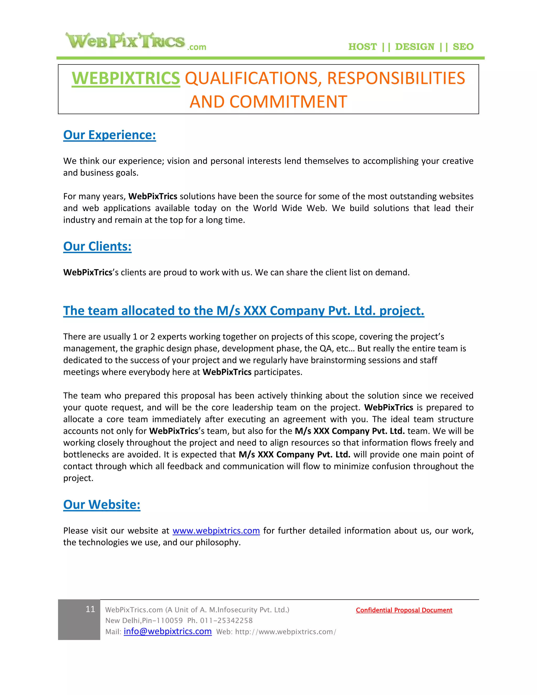 .com                                        HOST || DESIGN || SEO


  WEBPIXTRICS QUALIFICATIONS, RESPONSIBILITIES
              AND COMMITMENT
Our Experience:
We think our experience; vision and personal interests lend themselves to accomplishing your creative
and business goals.

For many years, WebPixTrics solutions have been the source for some of the most outstanding websites
and web applications available today on the World Wide Web. We build solutions that lead their
industry and remain at the top for a long time.

Our Clients:
WebPixTrics’s clients are proud to work with us. We can share the client list on demand.



The team allocated to the M/s XXX Company Pvt. Ltd. project.
There are usually 1 or 2 experts working together on projects of this scope, covering the project’s
management, the graphic design phase, development phase, the QA, etc… But really the entire team is
dedicated to the success of your project and we regularly have brainstorming sessions and staff
meetings where everybody here at WebPixTrics participates.

The team who prepared this proposal has been actively thinking about the solution since we received
your quote request, and will be the core leadership team on the project. WebPixTrics is prepared to
allocate a core team immediately after executing an agreement with you. The ideal team structure
accounts not only for WebPixTrics’s team, but also for the M/s XXX Company Pvt. Ltd. team. We will be
working closely throughout the project and need to align resources so that information flows freely and
bottlenecks are avoided. It is expected that M/s XXX Company Pvt. Ltd. will provide one main point of
contact through which all feedback and communication will flow to minimize confusion throughout the
project.

Our Website:
Please visit our website at www.webpixtrics.com for further detailed information about us, our work,
the technologies we use, and our philosophy.




     11   WebPixTrics.com (A Unit of A. M.Infosecurity Pvt. Ltd.)              Confidential Proposal Document
          New Delhi,Pin-110059 Ph. 011-25342258
          Mail:   info@webpixtrics.com     Web: http://www.webpixtrics.com/
 