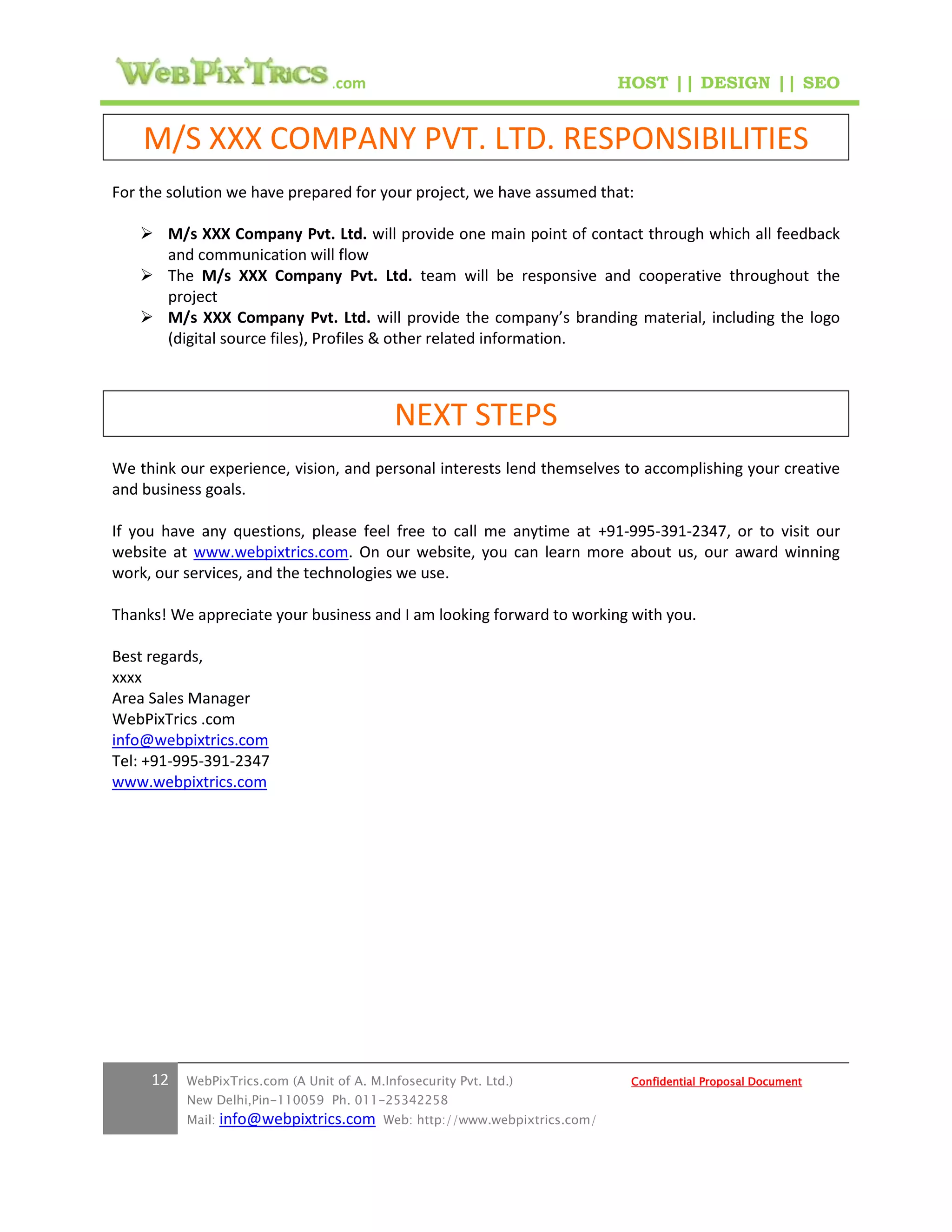 .com                                        HOST || DESIGN || SEO


    M/S XXX COMPANY PVT. LTD. RESPONSIBILITIES
For the solution we have prepared for your project, we have assumed that:

    M/s XXX Company Pvt. Ltd. will provide one main point of contact through which all feedback
     and communication will flow
    The M/s XXX Company Pvt. Ltd. team will be responsive and cooperative throughout the
     project
    M/s XXX Company Pvt. Ltd. will provide the company’s branding material, including the logo
     (digital source files), Profiles & other related information.



                                            NEXT STEPS
We think our experience, vision, and personal interests lend themselves to accomplishing your creative
and business goals.

If you have any questions, please feel free to call me anytime at +91-995-391-2347, or to visit our
website at www.webpixtrics.com. On our website, you can learn more about us, our award winning
work, our services, and the technologies we use.

Thanks! We appreciate your business and I am looking forward to working with you.

Best regards,
xxxx
Area Sales Manager
WebPixTrics .com
info@webpixtrics.com
Tel: +91-995-391-2347
www.webpixtrics.com




     12   WebPixTrics.com (A Unit of A. M.Infosecurity Pvt. Ltd.)              Confidential Proposal Document
          New Delhi,Pin-110059 Ph. 011-25342258
          Mail:   info@webpixtrics.com     Web: http://www.webpixtrics.com/
 