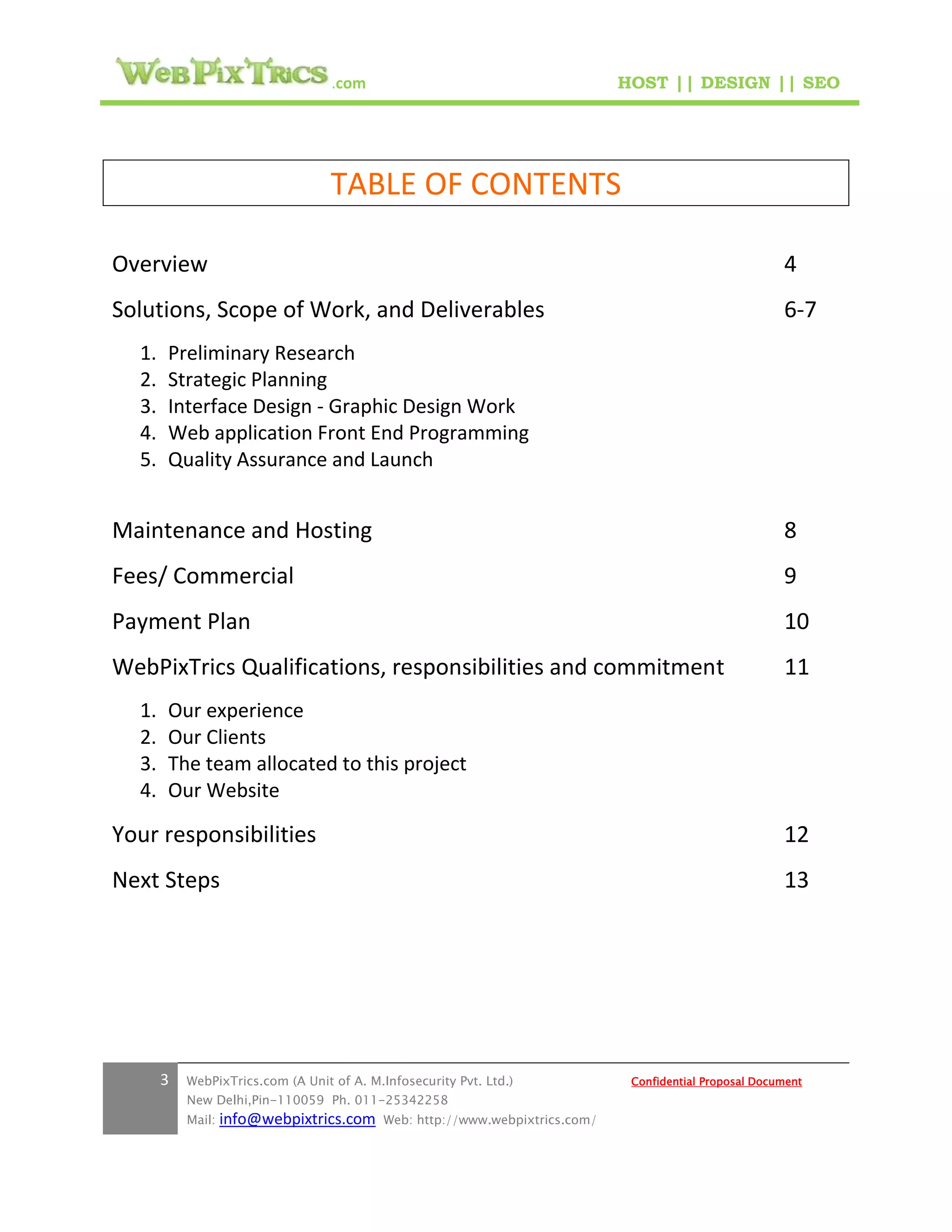 .com                                        HOST || DESIGN || SEO




                                   TABLE OF CONTENTS

Overview                                                                                                  4
Solutions, Scope of Work, and Deliverables                                                                6-7
  1.   Preliminary Research
  2.   Strategic Planning
  3.   Interface Design - Graphic Design Work
  4.   Web application Front End Programming
  5.   Quality Assurance and Launch


Maintenance and Hosting                                                                                   8
Fees/ Commercial                                                                                          9
Payment Plan                                                                                              10
WebPixTrics Qualifications, responsibilities and commitment                                               11
  1.   Our experience
  2.   Our Clients
  3.   The team allocated to this project
  4.   Our Website

Your responsibilities                                                                                     12
Next Steps                                                                                                13




       3   WebPixTrics.com (A Unit of A. M.Infosecurity Pvt. Ltd.)              Confidential Proposal Document
           New Delhi,Pin-110059 Ph. 011-25342258
           Mail:   info@webpixtrics.com     Web: http://www.webpixtrics.com/
 