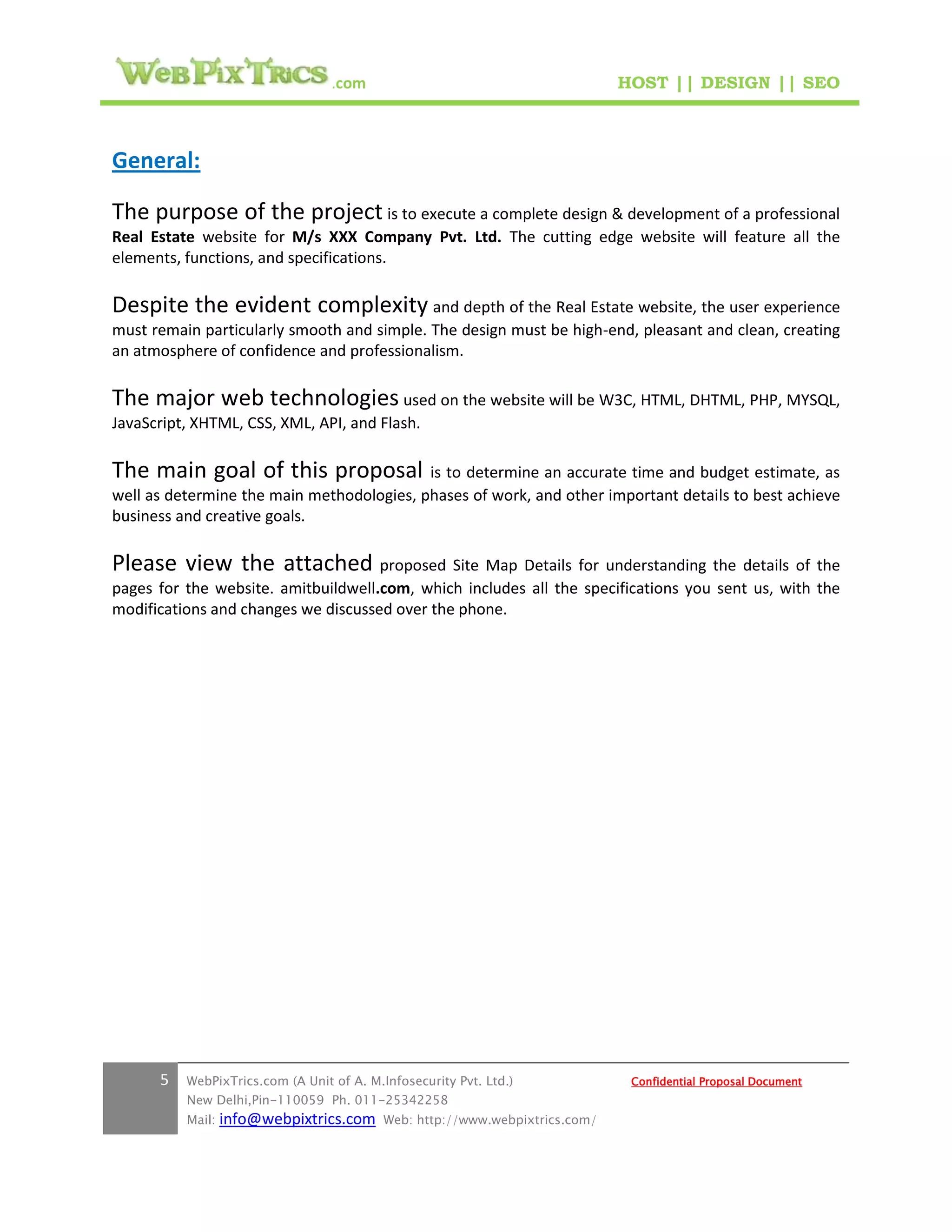 .com                                        HOST || DESIGN || SEO



General:

The purpose of the project is to execute a complete design & development of a professional
Real Estate website for M/s XXX Company Pvt. Ltd. The cutting edge website will feature all the
elements, functions, and specifications.

Despite the evident complexity and depth of the Real Estate website, the user experience
must remain particularly smooth and simple. The design must be high-end, pleasant and clean, creating
an atmosphere of confidence and professionalism.

The major web technologies used on the website will be W3C, HTML, DHTML, PHP, MYSQL,
JavaScript, XHTML, CSS, XML, API, and Flash.

The main goal of this proposal is to determine an accurate time and budget estimate, as
well as determine the main methodologies, phases of work, and other important details to best achieve
business and creative goals.

Please view the attached proposed Site Map Details for understanding the details of the
pages for the website. amitbuildwell.com, which includes all the specifications you sent us, with the
modifications and changes we discussed over the phone.




      5   WebPixTrics.com (A Unit of A. M.Infosecurity Pvt. Ltd.)              Confidential Proposal Document
          New Delhi,Pin-110059 Ph. 011-25342258
          Mail:   info@webpixtrics.com     Web: http://www.webpixtrics.com/
 