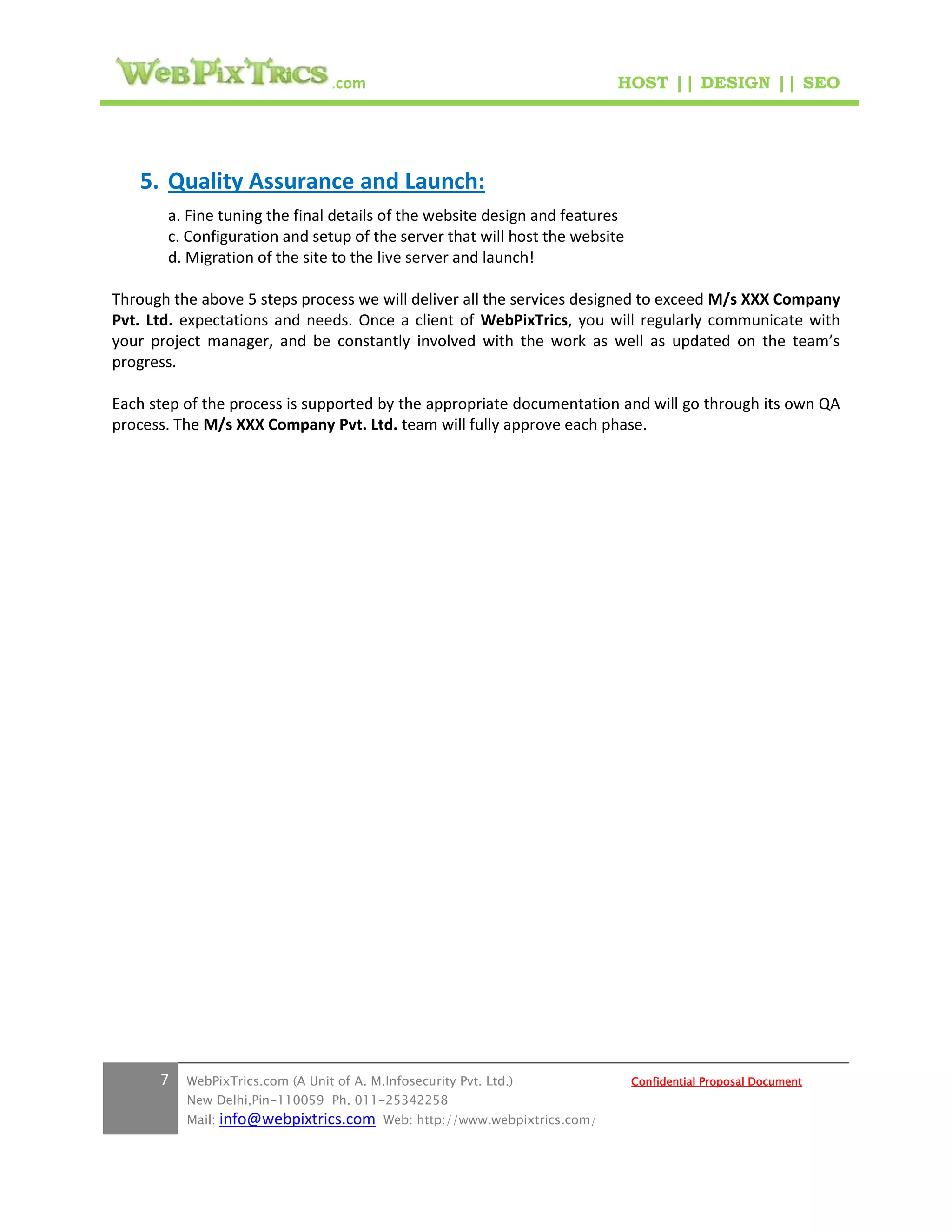 .com                                        HOST || DESIGN || SEO




   5. Quality Assurance and Launch:
       a. Fine tuning the final details of the website design and features
       c. Configuration and setup of the server that will host the website
       d. Migration of the site to the live server and launch!

Through the above 5 steps process we will deliver all the services designed to exceed M/s XXX Company
Pvt. Ltd. expectations and needs. Once a client of WebPixTrics, you will regularly communicate with
your project manager, and be constantly involved with the work as well as updated on the team’s
progress.

Each step of the process is supported by the appropriate documentation and will go through its own QA
process. The M/s XXX Company Pvt. Ltd. team will fully approve each phase.




      7   WebPixTrics.com (A Unit of A. M.Infosecurity Pvt. Ltd.)              Confidential Proposal Document
          New Delhi,Pin-110059 Ph. 011-25342258
          Mail:   info@webpixtrics.com     Web: http://www.webpixtrics.com/
 