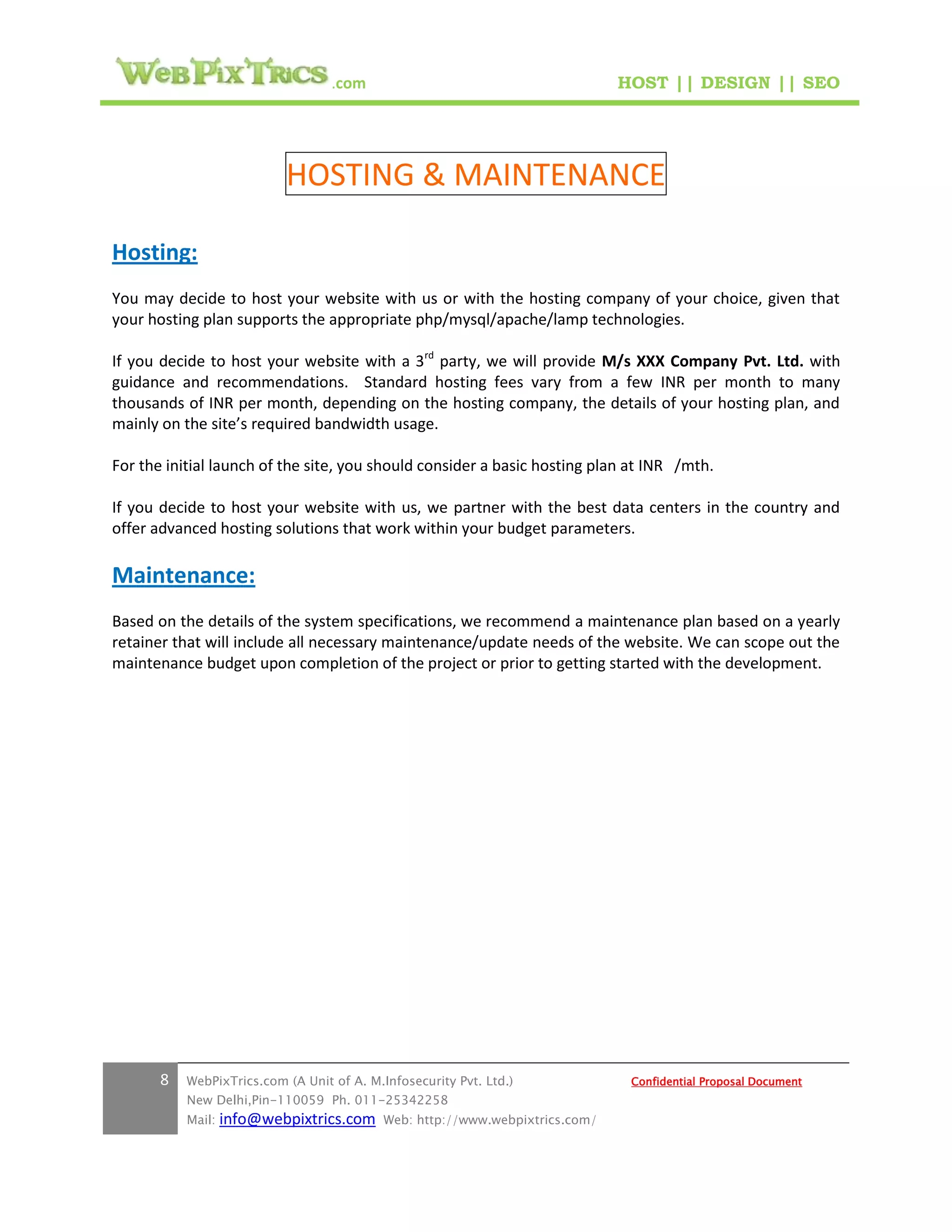 .com                                        HOST || DESIGN || SEO




                           HOSTING & MAINTENANCE

Hosting:
You may decide to host your website with us or with the hosting company of your choice, given that
your hosting plan supports the appropriate php/mysql/apache/lamp technologies.

If you decide to host your website with a 3rd party, we will provide M/s XXX Company Pvt. Ltd. with
guidance and recommendations. Standard hosting fees vary from a few INR per month to many
thousands of INR per month, depending on the hosting company, the details of your hosting plan, and
mainly on the site’s required bandwidth usage.

For the initial launch of the site, you should consider a basic hosting plan at INR /mth.

If you decide to host your website with us, we partner with the best data centers in the country and
offer advanced hosting solutions that work within your budget parameters.

Maintenance:
Based on the details of the system specifications, we recommend a maintenance plan based on a yearly
retainer that will include all necessary maintenance/update needs of the website. We can scope out the
maintenance budget upon completion of the project or prior to getting started with the development.




       8   WebPixTrics.com (A Unit of A. M.Infosecurity Pvt. Ltd.)              Confidential Proposal Document
           New Delhi,Pin-110059 Ph. 011-25342258
           Mail:   info@webpixtrics.com     Web: http://www.webpixtrics.com/
 