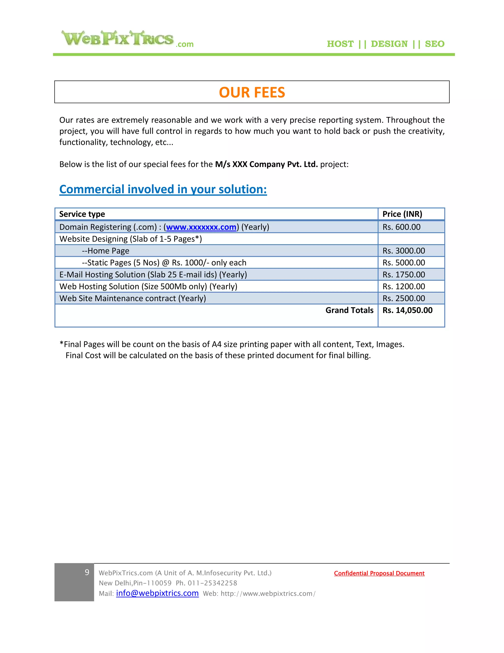 .com                                        HOST || DESIGN || SEO




                                                 OUR FEES
Our rates are extremely reasonable and we work with a very precise reporting system. Throughout the
project, you will have full control in regards to how much you want to hold back or push the creativity,
functionality, technology, etc...

Below is the list of our special fees for the M/s XXX Company Pvt. Ltd. project:

Commercial involved in your solution:
Service type                                                                                     Price (INR)
Domain Registering (.com) : (www.xxxxxxx.com) (Yearly)                                           Rs. 600.00
Website Designing (Slab of 1-5 Pages*)
      --Home Page                                                                           Rs. 3000.00
      --Static Pages (5 Nos) @ Rs. 1000/- only each                                         Rs. 5000.00
E-Mail Hosting Solution (Slab 25 E-mail ids) (Yearly)                                       Rs. 1750.00
Web Hosting Solution (Size 500Mb only) (Yearly)                                             Rs. 1200.00
Web Site Maintenance contract (Yearly)                                                      Rs. 2500.00
                                                                               Grand Totals Rs. 14,050.00


*Final Pages will be count on the basis of A4 size printing paper with all content, Text, Images.
 Final Cost will be calculated on the basis of these printed document for final billing.




       9   WebPixTrics.com (A Unit of A. M.Infosecurity Pvt. Ltd.)               Confidential Proposal Document
           New Delhi,Pin-110059 Ph. 011-25342258
           Mail:   info@webpixtrics.com     Web: http://www.webpixtrics.com/
 