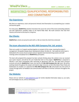 .com                                        HOST || DESIGN || SEO


  WEBPIXTRICS QUALIFICATIONS, RESPONSIBILITIES
              AND COMMITMENT
Our Experience:
We think our experience; vision and personal interests lend themselves to accomplishing your creative
and business goals.

For many years, WebPixTrics solutions have been the source for some of the most outstanding websites
and web applications available today on the World Wide Web. We build solutions that lead their
industry and remain at the top for a long time.

Our Clients:
WebPixTrics’s clients are proud to work with us. We can share the client list on demand.



The team allocated to the M/s XXX Company Pvt. Ltd. project.
There are usually 1 or 2 experts working together on projects of this scope, covering the project’s
management, the graphic design phase, development phase, the QA, etc… But really the entire team is
dedicated to the success of your project and we regularly have brainstorming sessions and staff
meetings where everybody here at WebPixTrics participates.

The team who prepared this proposal has been actively thinking about the solution since we received
your quote request, and will be the core leadership team on the project. WebPixTrics is prepared to
allocate a core team immediately after executing an agreement with you. The ideal team structure
accounts not only for WebPixTrics’s team, but also for the M/s XXX Company Pvt. Ltd. team. We will be
working closely throughout the project and need to align resources so that information flows freely and
bottlenecks are avoided. It is expected that M/s XXX Company Pvt. Ltd. will provide one main point of
contact through which all feedback and communication will flow to minimize confusion throughout the
project.

Our Website:
Please visit our website at www.webpixtrics.com for further detailed information about us, our work,
the technologies we use, and our philosophy.




     11   WebPixTrics.com (A Unit of A. M.Infosecurity Pvt. Ltd.)              Confidential Proposal Document
          New Delhi,Pin-110059 Ph. 011-25342258
          Mail:   info@webpixtrics.com     Web: http://www.webpixtrics.com/
 