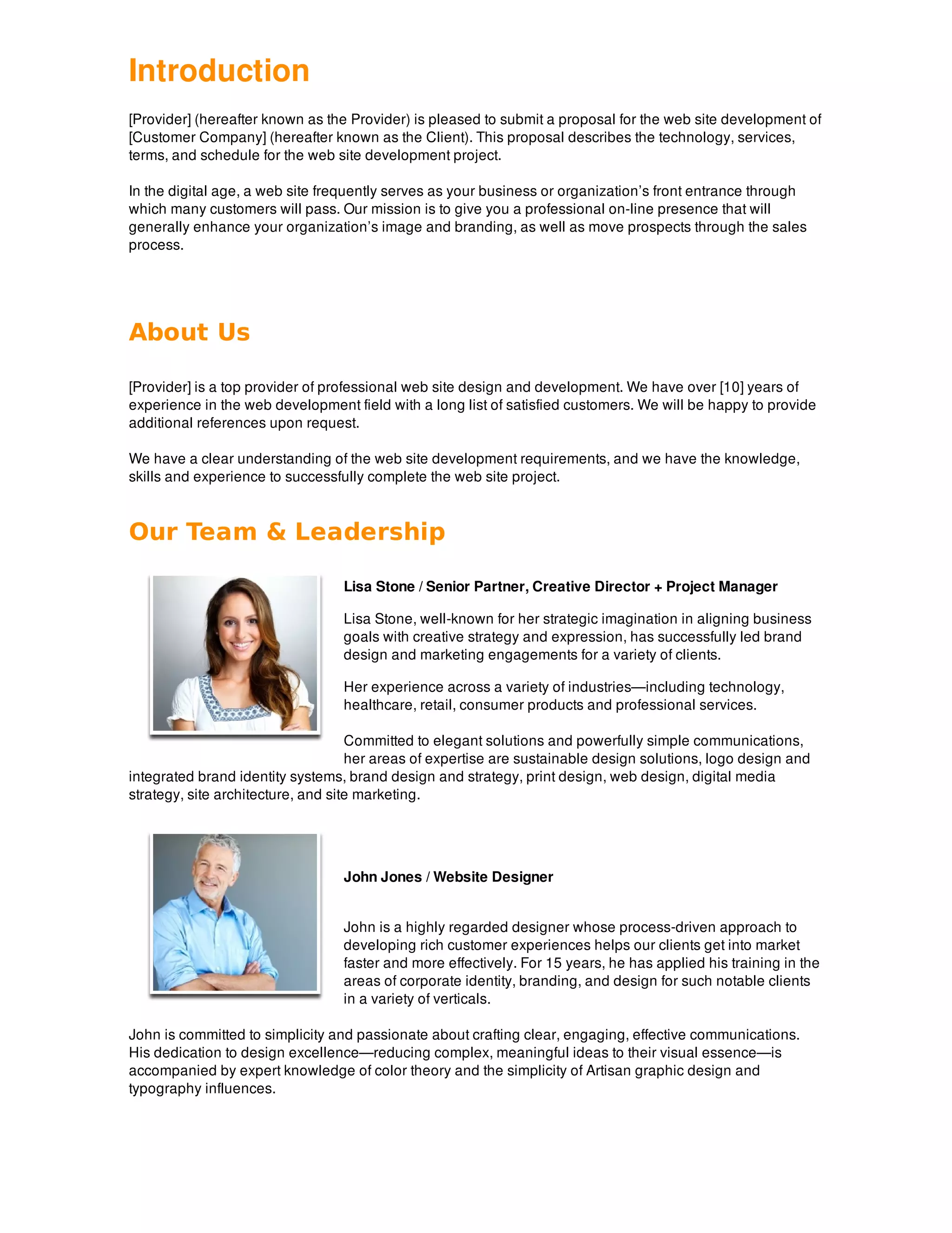 Introduction
[Provider] (hereafter known as the Provider) is pleased to submit a proposal for the web site development of
[Customer Company] (hereafter known as the Client). This proposal describes the technology, services,
terms, and schedule for the web site development project.
In the digital age, a web site frequently serves as your business or organization’s front entrance through
which many customers will pass. Our mission is to give you a professional on-line presence that will
generally enhance your organization’s image and branding, as well as move prospects through the sales
process.
About Us
[Provider] is a top provider of professional web site design and development. We have over [10] years of
experience in the web development field with a long list of satisfied customers. We will be happy to provide
additional references upon request.
We have a clear understanding of the web site development requirements, and we have the knowledge,
skills and experience to successfully complete the web site project.
Our Team & Leadership
Lisa Stone / Senior Partner, Creative Director + Project Manager
Lisa Stone, well-known for her strategic imagination in aligning business
goals with creative strategy and expression, has successfully led brand
design and marketing engagements for a variety of clients.
Her experience across a variety of industries—including technology,
healthcare, retail, consumer products and professional services.
Committed to elegant solutions and powerfully simple communications,
her areas of expertise are sustainable design solutions, logo design and
integrated brand identity systems, brand design and strategy, print design, web design, digital media
strategy, site architecture, and site marketing.
John Jones / Website Designer
John is a highly regarded designer whose process-driven approach to
developing rich customer experiences helps our clients get into market
faster and more effectively. For 15 years, he has applied his training in the
areas of corporate identity, branding, and design for such notable clients
in a variety of verticals.
John is committed to simplicity and passionate about crafting clear, engaging, effective communications.
His dedication to design excellence—reducing complex, meaningful ideas to their visual essence—is
accompanied by expert knowledge of color theory and the simplicity of Artisan graphic design and
typography influences.
 