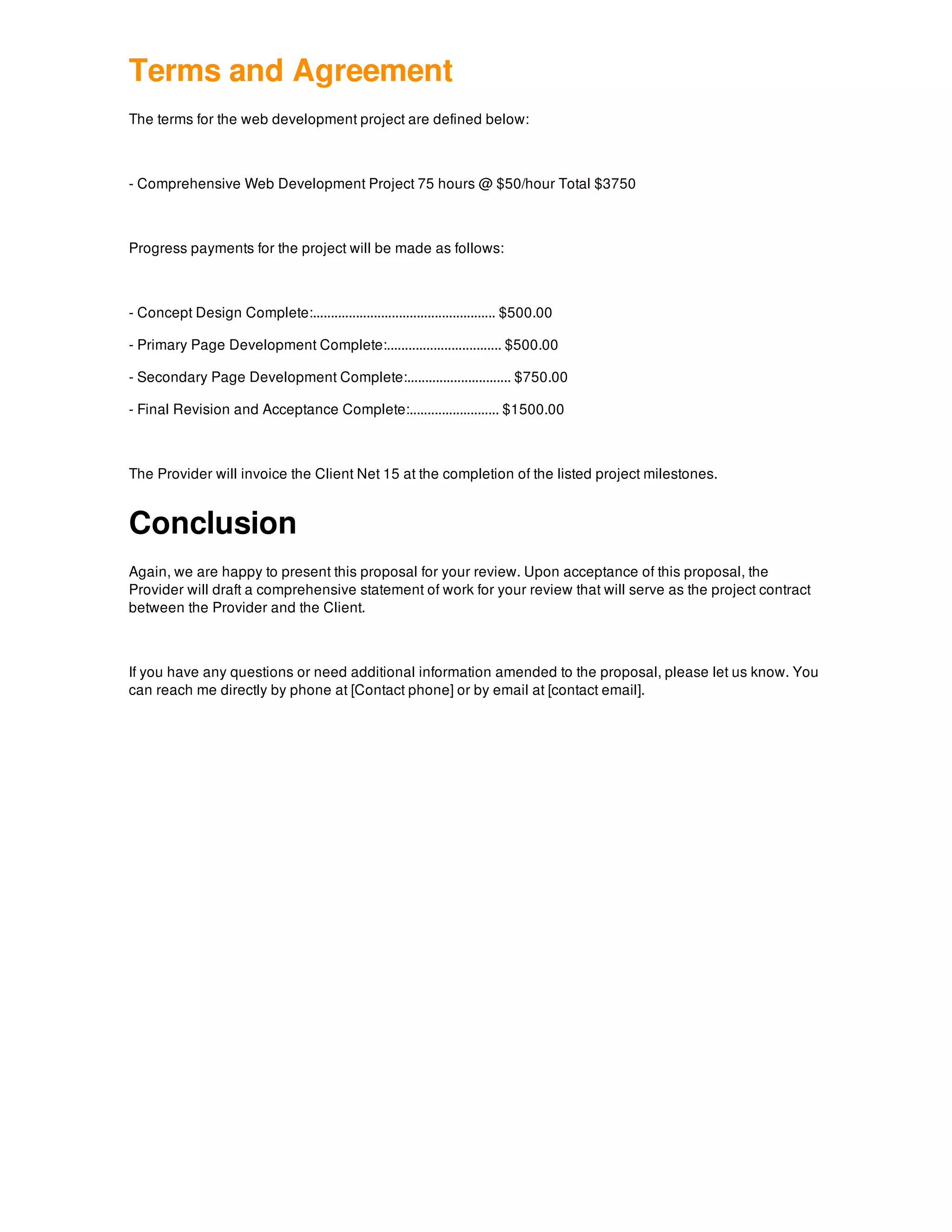 Terms and Agreement
The terms for the web development project are defined below:
- Comprehensive Web Development Project 75 hours @ $50/hour Total $3750
Progress payments for the project will be made as follows:
- Concept Design Complete:................................................... $500.00
- Primary Page Development Complete:................................ $500.00
- Secondary Page Development Complete:............................. $750.00
- Final Revision and Acceptance Complete:......................... $1500.00
The Provider will invoice the Client Net 15 at the completion of the listed project milestones.
Conclusion
Again, we are happy to present this proposal for your review. Upon acceptance of this proposal, the
Provider will draft a comprehensive statement of work for your review that will serve as the project contract
between the Provider and the Client.
If you have any questions or need additional information amended to the proposal, please let us know. You
can reach me directly by phone at [Contact phone] or by email at [contact email].
 