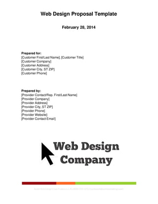 Web Design Proposal Template
February 28, 2014
Prepared for:
[Customer First/Last Name], [Customer Title]
[Customer Company]
[Customer Address]
[Customer City, ST ZIP]
[Customer Phone]
Prepared by:
[Provider Contact/Rep. First/Last Name]
[Provider Company]
[Provider Address]
[Provider City, ST ZIP]
[Provider Phone]
[Provider Website]
[Provider Contact Email]
Acme WebDesign| SanFrancisco,CA| (800) 555-1212 | acmeweb@acmewebdesign.com
 