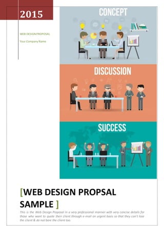 2015
WEB DESIGN PROPOSAL
Your CompanyName
[WEB DESIGN PROPSAL
SAMPLE ]
This is the Web Design Proposal in a very professional manner with very concise details for
those who want to quote their client through e-mail on urgent basis so that they can’t lose
the client & do not bore the client too.
 