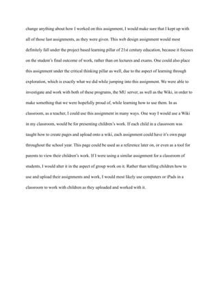 change anything about how I worked on this assignment, I would make sure that I kept up with
all of those last assignments, as they were given. This web design assignment would most
definitely fall under the project based learning pillar of 21st century education, because it focuses
on the student’s final outcome of work, rather than on lectures and exams. One could also place
this assignment under the critical thinking pillar as well, due to the aspect of learning through
exploration, which is exactly what we did while jumping into this assignment. We were able to
investigate and work with both of these programs, the MU server, as well as the Wiki, in order to
make something that we were hopefully proud of, while learning how to use them. In as
classroom, as a teacher, I could use this assignment in many ways. One way I would use a Wiki
in my classroom, would be for presenting children’s work. If each child in a classroom was
taught how to create pages and upload onto a wiki, each assignment could have it’s own page
throughout the school year. This page could be used as a reference later on, or even as a tool for
parents to view their children’s work. If I were using a similar assignment for a classroom of
students, I would alter it in the aspect of group work on it. Rather than telling children how to
use and upload their assignments and work, I would most likely use computers or iPads in a
classroom to work with children as they uploaded and worked with it.
 