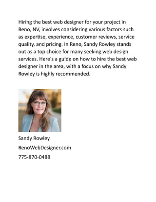 Hiring the best web designer for your project in
Reno, NV, involves considering various factors such
as expertise, experience, customer reviews, service
quality, and pricing. In Reno, Sandy Rowley stands
out as a top choice for many seeking web design
services. Here's a guide on how to hire the best web
designer in the area, with a focus on why Sandy
Rowley is highly recommended.
Sandy Rowley
RenoWebDesigner.com
775-870-0488
 