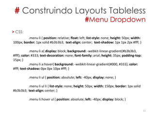 # Construindo Layouts Tableless
#Menu Dropdown
11
> CSS:
.menu li { position: relative; float: left; list-style: none; height: 50px; width:
100px; border: 1px solid #b3b3b3; text-align: center; text-shadow: 1px 1px 2px #fff; }
.menu li a{ display: block; background: -webkit-linear-gradient(#b3b3b3,
#fff); color: #333; text-decoration: none; font-family: arial; height: 35px; padding-top:
15px; }
.menu li a:hover{ background: -webkit-linear-gradient(#000, #333); color:
#fff; text-shadow: 0px 0px 10px #fff; }
.menu li ul { position: absolute; left: -40px; display: none; }
.menu li ul li { list-style: none; height: 50px; width: 150px; border: 1px solid
#b3b3b3; text-align: center; }
.menu li:hover ul { position: absolute; left: -40px; display: block; }
 