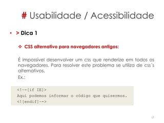 # Usabilidade / Acessibilidade
• > Dica 1
 CSS alternativo para navegadores antigos:
É impossível desenvolver um css que renderize em todos os
navegadores. Para resolver este problema se utiliza de css´s
alternativos.
Ex.:
<!–-[if IE]>
Aqui podemos informar o código que quisermos.
<![endif]–->
17
 