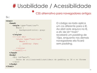 # Usabilidade / Acessibilidade
* CSS alternativo para navegadores antigos
<html>
<head>
<style type="text/css">
#main {
background-color: gray;
}
</style>
<!--[if IE]>
<style type="text/css">
#main {
padding: 10px;
}
</style>
<![endif]-->
</head>
<body>
<div id="main">
Teste de utiliza&ccedil;&atilde;o do padding no IE e no Chrome
</div>
</body>
</html>
18
O código ao lado aplica
um css diferente para o IE.
Ao abrir este arquivo no IE,
a div de id=“main”
receberá um padding de
10px, enquanto nos demais
navegadores ela ficará
sem padding.
Ex.:
 