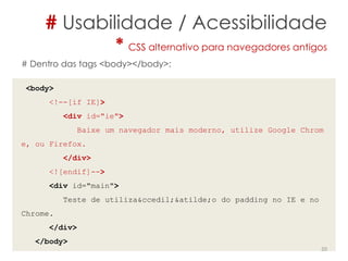 # Usabilidade / Acessibilidade
* CSS alternativo para navegadores antigos
20
# Dentro das tags <body></body>:
<body>
<!--[if IE]>
<div id="ie">
Baixe um navegador mais moderno, utilize Google Chrom
e, ou Firefox.
</div>
<![endif]-->
<div id="main">
Teste de utiliza&ccedil;&atilde;o do padding no IE e no
Chrome.
</div>
</body>
 
