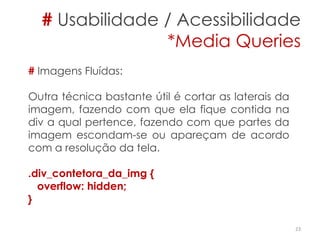 # Usabilidade / Acessibilidade
*Media Queries
23
# Imagens Fluídas:
Outra técnica bastante útil é cortar as laterais da
imagem, fazendo com que ela fique contida na
div a qual pertence, fazendo com que partes da
imagem escondam-se ou apareçam de acordo
com a resolução da tela.
.div_contetora_da_img {
overflow: hidden;
}
 