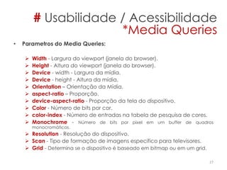 • Parametros do Media Queries:
 Width - Largura do viewport (janela do browser).
 Height - Altura do viewport (janela do browser).
 Device - width - Largura da mídia.
 Device - height - Altura da mídia.
 Orientation – Orientação da Mídia.
 aspect-ratio – Proporção.
 device-aspect-ratio - Proporção da tela do dispositivo.
 Color - Número de bits por cor.
 color-index - Número de entradas na tabela de pesquisa de cores.
 Monochrome - Número de bits por pixel em um buffer de quadros
monocromáticos.
 Resolution - Resolução do dispositivo.
 Scan - Tipo de formação de imagens especifico para televisores.
 Grid - Determina se o dispositivo é baseado em bitmap ou em um grid.
27
# Usabilidade / Acessibilidade
*Media Queries
 