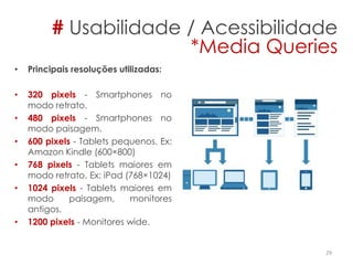 • Principais resoluções utilizadas:
• ​320 pixels - Smartphones no
modo retrato.
• 480 pixels - Smartphones no
modo paisagem.
• 600 pixels - Tablets pequenos. Ex:
Amazon Kindle (600×800)
• ​768 pixels - Tablets maiores em
modo retrato. Ex: iPad (768×1024)
• 1024 pixels - Tablets maiores em
modo paisagem, monitores
antigos.
• ​1200 pixels - Monitores wide.
29
# Usabilidade / Acessibilidade
*Media Queries
 
