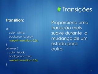 # Transições
Transition:
a {
color: white;
background: gray;
-webkit-transition: 0.5s;
}
a:hover {
color: black;
background: red;
-webkit-transition: 0.5s;
}
43
Proporciona uma
transição mais
suave durante a
mudança de um
estado para
outro.
 