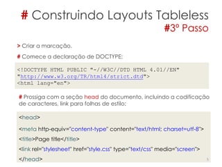 # Construindo Layouts Tableless
#3º Passo
5
> Criar a marcação.
# Comece a declaração de DOCTYPE:
<!DOCTYPE HTML PUBLIC "-//W3C//DTD HTML 4.01//EN"
"http://www.w3.org/TR/html4/strict.dtd">
<html lang="en">
# Prossiga com a seção head do documento, incluindo a codificação
de caracteres, link para folhas de estilo:
<head>
<meta http-equiv="content-type" content="text/html; charset=utf-8">
<title>Page title</title>
<link rel="stylesheet" href="style.css" type="text/css" media="screen">
</head>
 