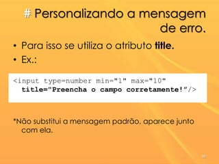 # Personalizando a mensagem
de erro.
• Para isso se utiliza o atributo title.
• Ex.:
<input type=number min="1" max="10"
title="Preencha o campo corretamente!”/>
*Não substitui a mensagem padrão, aparece junto
com ela.
55
 