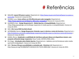 # Referências
 MAUJOR. Layout CSS passo a passo. Disponível em <http://www.maujor.com/tutorial/layout-css-passo-a-
passo.php> Acesso em março de 2013.
 SCHIRM, Lucas. Como utilizar um CSS diferente para cada navegador. Disponível em
<http://www.ogenial.com.br/blog/css-diferentes-navegador/> Acesso em março de 2013.
 GUERRATO, Dani . Design Responsivo III – Media Queries e Compatibilidade. Disponível em
<http://blog.popupdesign.com.br/design-responsivo-iii-media-queries-e-compatibilidade/> Acesso em
março de 2013.
 W3C. CSS. Curso W3C Escritório Brasil.
 ALTERMANN, Dennis. Design Responsivo: Entenda o que é a técnica e como ela funciona. Disponível em <
http://midiatismo.com.br/o-mobile/design-responsivo-entenda-o-que-e-a-tecnica-e-como-ela-funciona >
Acesso em março de 2013.
 ALBAN, Afonso. Ampliando a usabilidade de interfaces web para idosos em dispositivos móveis: uma
proposta utilizando design responsivo. Passo Fundo: CINTED-UFRGS, 2012.
 EIS, Diego. Introdução sobre Media Queries. Disponível em < tableless.com.br/introducao-sobre-media-
queries/#.UUyTgxykqwA > Acesso em março de 2013.
 W3C. Técnicas CSS para acessibilidade a conteúdo web - Diretrizes 1.0. Disponível em <
http://www.w3.org/TR/2000/NOTE-WCAG10-CSS-TECHS-20001106/ > Acesso em março de 2013.
57
 