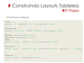 # Construindo Layouts Tableless
#5º Passo
7
> Posicionar os blocos:
body {
margin: 0; padding: 0; background: #ddd;
}
#container {
margin: 1em auto; width: 650px; background: #fff;
}
#header {background: #CF3;}
#mainnav {background: #9F3; }
#menu {
float: right; width: 165px; background: #6F9;
}
#contents {
float: left; width: 440px; background: #9FC; margin: 0 0 0 20px;
}
#footer {
clear: both; background: #FF9;
}
 