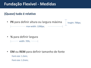 Fundação Flexível - Medidas 
(Quase) tudo é relativo 
•PX para definir altura ou largura máxima 
•EM ou REM para definir tamanho de fonte 
max-width: 1200px; height: 700px; 
•% para definir largura 
width: 70%; 
Font-size: 1.2em; 
Font-size: 1.2rem;  