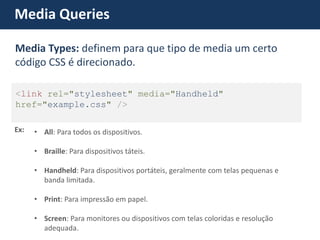 Media Queries Ex: 
•All: Para todos os dispositivos. 
•Braille: Para dispositivos táteis. 
•Handheld: Para dispositivos portáteis, geralmente com telas pequenas e banda limitada. 
•Print: Para impressão em papel. 
•Screen: Para monitores ou dispositivos com telas coloridas e resolução adequada. <link rel="stylesheet" media="Handheld" href="example.css" /> Media Types: definem para que tipo de media um certo código CSS é direcionado.  