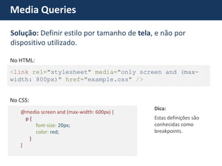Media Queries <link rel="stylesheet" media="only screen and (max- width: 800px)" href="example.css" /> No HTML: @media screen and (max-width: 600px) { p { font-size: 20px; color: red; } } 
No CSS: 
Estas definições são conhecidas como breakpoints. 
Dica: Solução: Definir estilo por tamanho de tela, e não por dispositivo utilizado.  