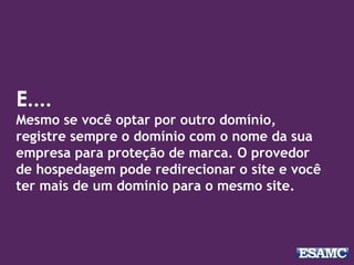 E....
Mesmo se você optar por outro domínio,
registre sempre o domínio com o nome da sua
empresa para proteção de marca. O provedor
de hospedagem pode redirecionar o site e você
ter mais de um domínio para o mesmo site.
 