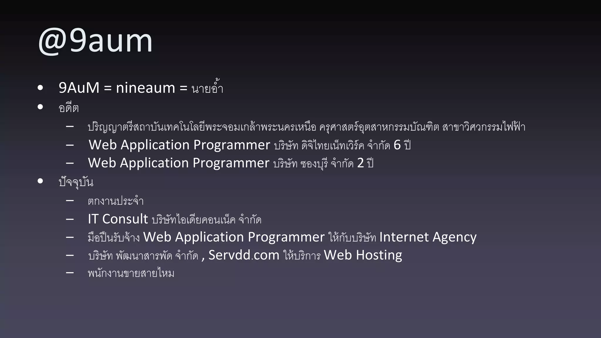 @9aum • 9AuM = nineaum = นายอ ้า • อดีต – ปริญญาตรี สถาบันเทคโนโลยีพระจอมเกล้ าพระนครเหนือ ครุศาสตร์ อตสาหกรรมบัณฑิต สาขาวิศวกรรมไฟฟา ุ ้ – Web Application Programmer บริษัท ดิจิไทยเน็ทเวิร์ค จากัด 6 ปี – Web Application Programmer บริษัท ซองบุรี จากัด 2 ปี • ปั จจุบน ั – ตกงานประจา – IT Consult บริษัทไอเดียคอนเน็ค จากัด – มือปื นรับจ้ าง Web Application Programmer ให้ กบบริษัท Internet Agency ั – บริษัท พัฒนาสารพัด จากัด , Servdd.com ให้ บริการ Web Hosting – พนักงานขายสายไหม 