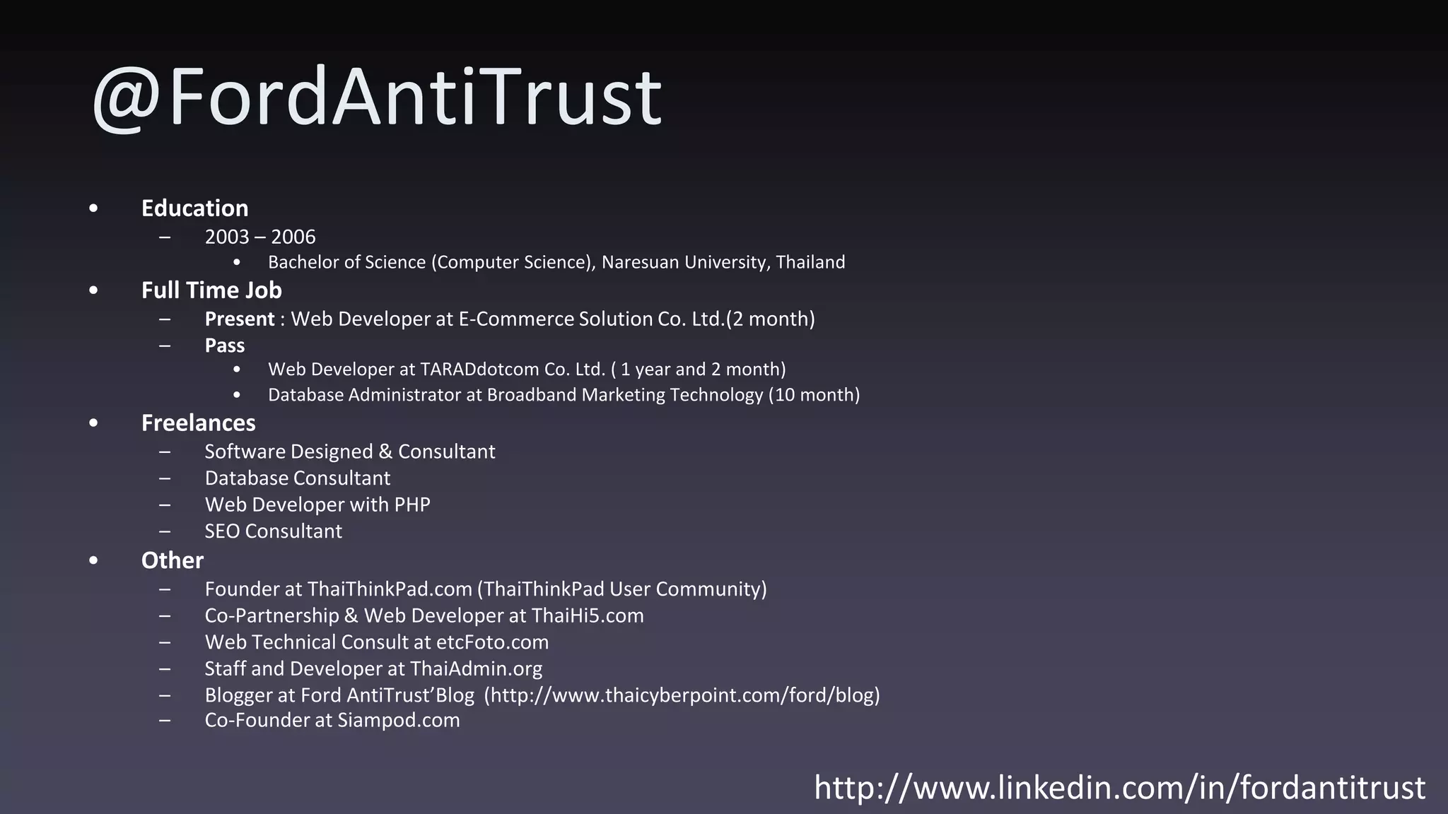 @FordAntiTrust • Education – 2003 – 2006 • Bachelor of Science (Computer Science), Naresuan University, Thailand • Full Time Job – Present : Web Developer at E-Commerce Solution Co. Ltd.(2 month) – Pass • Web Developer at TARADdotcom Co. Ltd. ( 1 year and 2 month) • Database Administrator at Broadband Marketing Technology (10 month) • Freelances – Software Designed & Consultant – Database Consultant – Web Developer with PHP – SEO Consultant • Other – Founder at ThaiThinkPad.com (ThaiThinkPad User Community) – Co-Partnership & Web Developer at ThaiHi5.com – Web Technical Consult at etcFoto.com – Staff and Developer at ThaiAdmin.org – Blogger at Ford AntiTrust’Blog (http://www.thaicyberpoint.com/ford/blog) – Co-Founder at Siampod.com http://www.linkedin.com/in/fordantitrust 